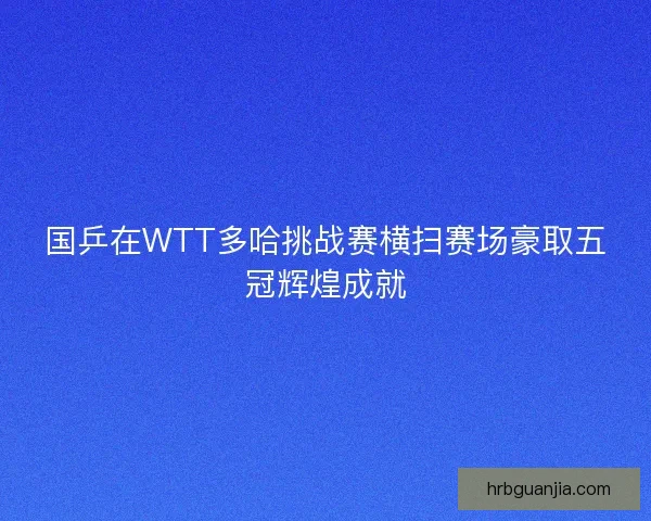 国乒在WTT多哈挑战赛横扫赛场豪取五冠辉煌成就