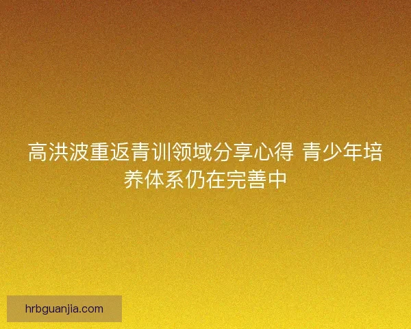 高洪波重返青训领域分享心得 青少年培养体系仍在完善中