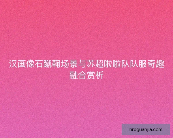 汉画像石蹴鞠场景与苏超啦啦队队服奇趣融合赏析