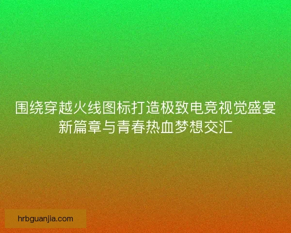 围绕穿越火线图标打造极致电竞视觉盛宴新篇章与青春热血梦想交汇