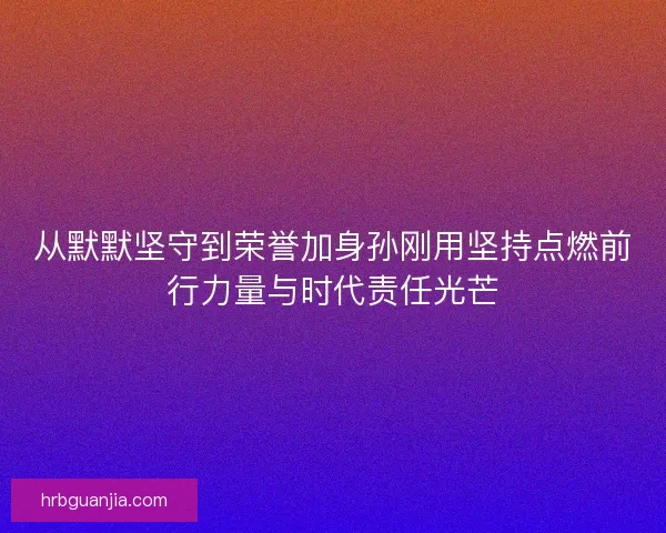 从默默坚守到荣誉加身孙刚用坚持点燃前行力量与时代责任光芒